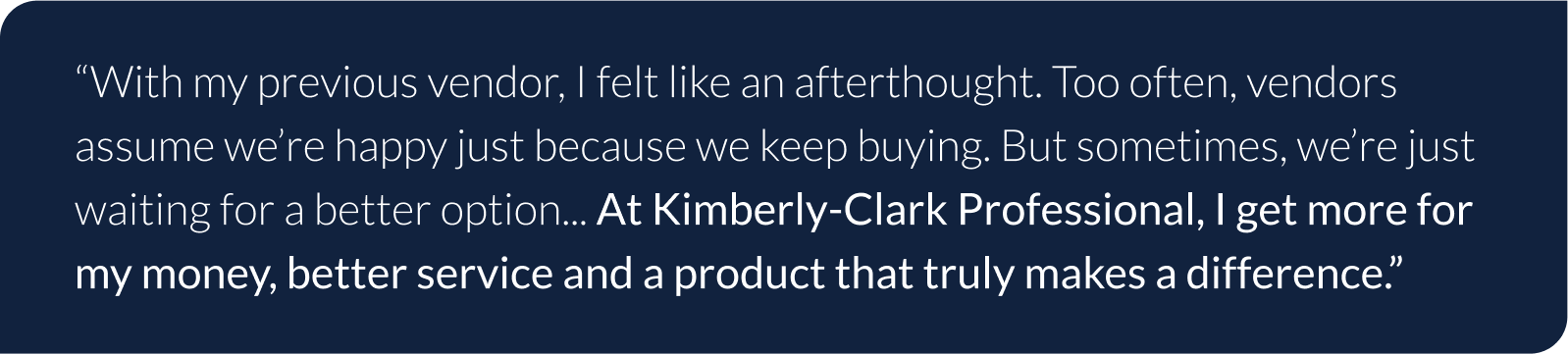 With my previous vendor, I felt like an afterthought. Too often, vendors assume we’re happy just because we keep buying. But sometimes, we’re just waiting for a better option... At Kimberly-Clark Professional, I get more for my money, better service and a product that truly makes a difference.