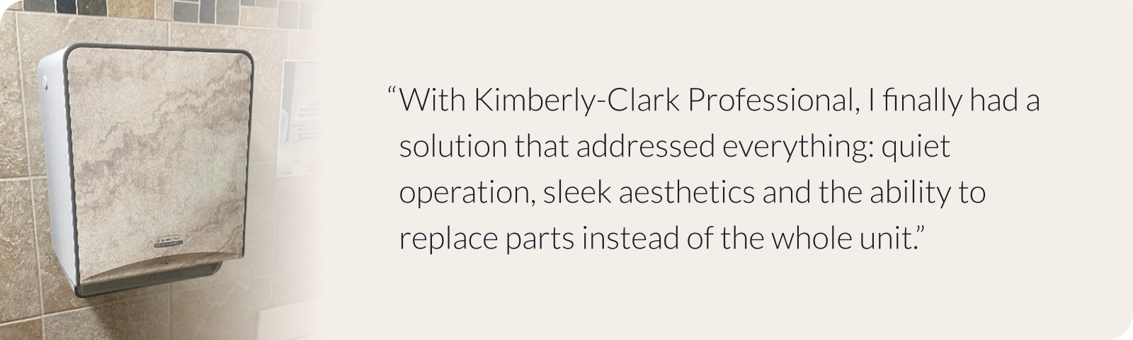 With Kimberly-Clark Professional, I finally had a solution that addressed everything: quiet operation, sleek aesthetics and the ability to replace parts instead of the whole unit.