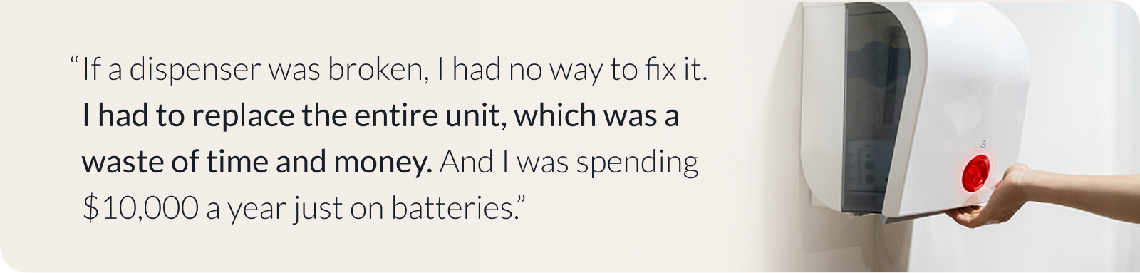 If a dispenser was broken, I had no way to fix it. I had to replace the entire unit, which was a waste of time and money. And I was spending $10,000 a year just on batteries.”