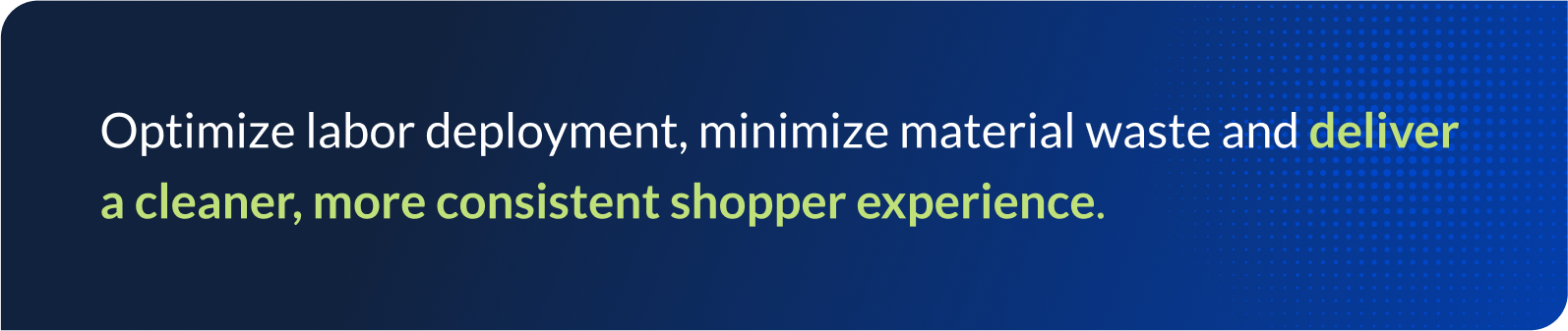 Optimize labor deployment, minimize material waste and deliver a cleaner, more consistent shopper experience.