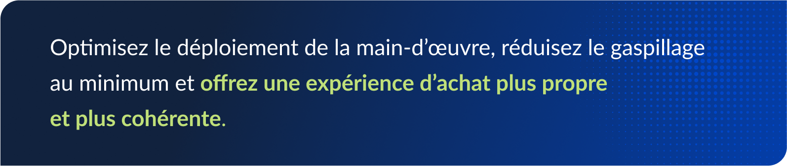 Optimisez le déploiement de la main-d’œuvre, réduisez le gaspillage au minimum et offrez une expérience d’achat plus propre et plus cohérente.