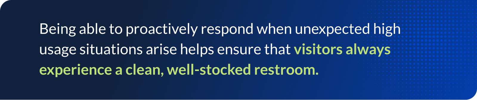 Being able to proactively respond when unexpected high usage situations arise helps ensure that visitors always experience a clean, well-stocked restroom.